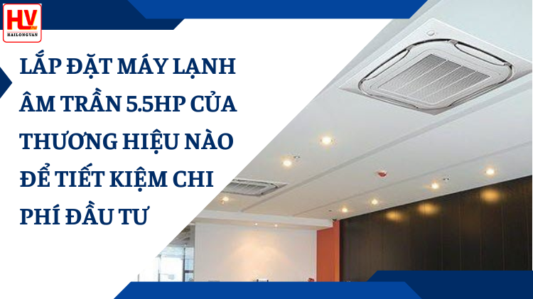 Lắp đặt máy lạnh âm trần 5.5hp của thương hiệu nào để tiết kiệm
