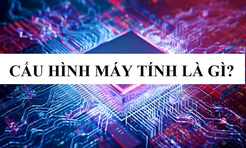 Cấu hình của máy tính là gì? Tìm hiểu về cấu hình máy tính